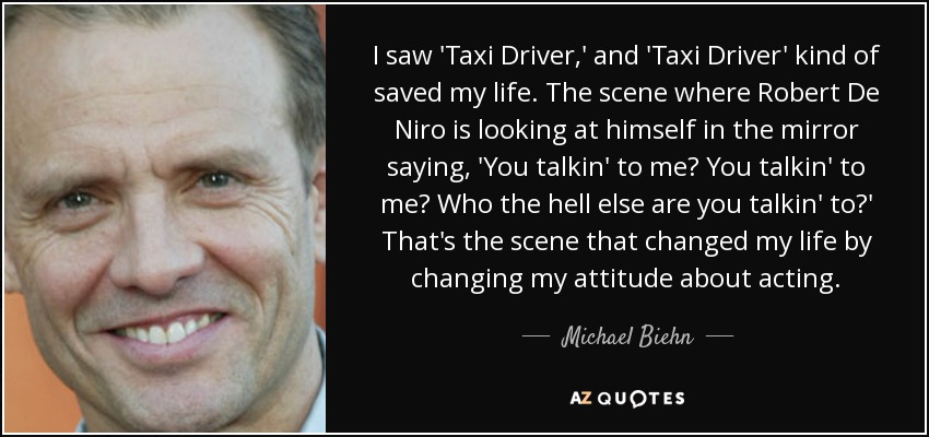I saw 'Taxi Driver,' and 'Taxi Driver' kind of saved my life. The scene where Robert De Niro is looking at himself in the mirror saying, 'You talkin' to me? You talkin' to me? Who the hell else are you talkin' to?' That's the scene that changed my life by changing my attitude about acting. - Michael Biehn