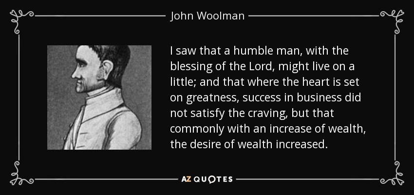 I saw that a humble man, with the blessing of the Lord, might live on a little; and that where the heart is set on greatness, success in business did not satisfy the craving, but that commonly with an increase of wealth, the desire of wealth increased. - John Woolman