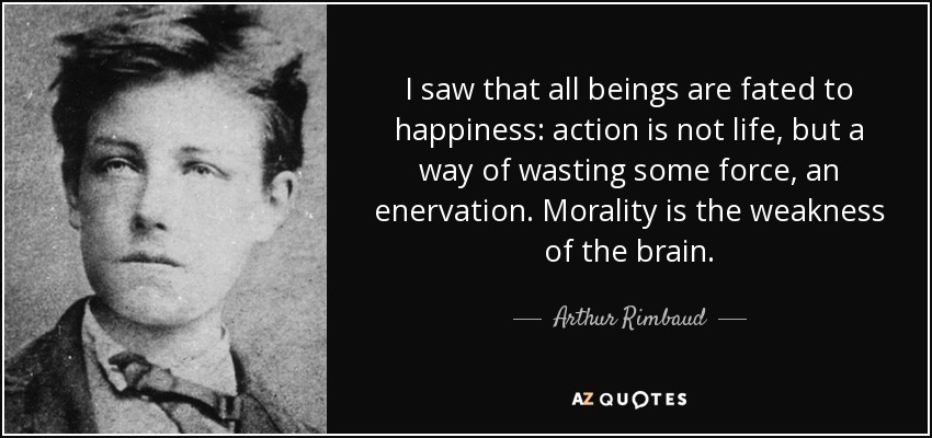 I saw that all beings are fated to happiness: action is not life, but a way of wasting some force, an enervation. Morality is the weakness of the brain. - Arthur Rimbaud
