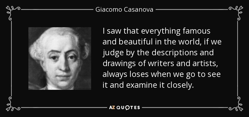 I saw that everything famous and beautiful in the world, if we judge by the descriptions and drawings of writers and artists, always loses when we go to see it and examine it closely. - Giacomo Casanova