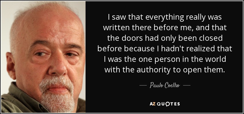 I saw that everything really was written there before me, and that the doors had only been closed before because I hadn't realized that I was the one person in the world with the authority to open them. - Paulo Coelho