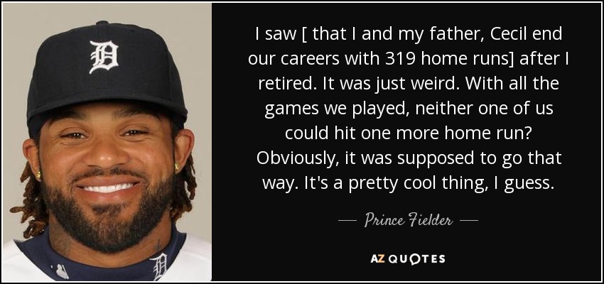 I saw [ that I and my father, Cecil end our careers with 319 home runs] after I retired. It was just weird. With all the games we played, neither one of us could hit one more home run? Obviously, it was supposed to go that way. It's a pretty cool thing, I guess. - Prince Fielder