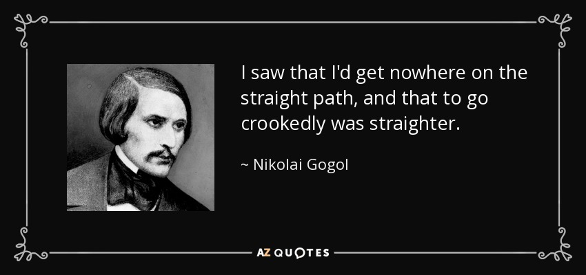 I saw that I'd get nowhere on the straight path, and that to go crookedly was straighter. - Nikolai Gogol