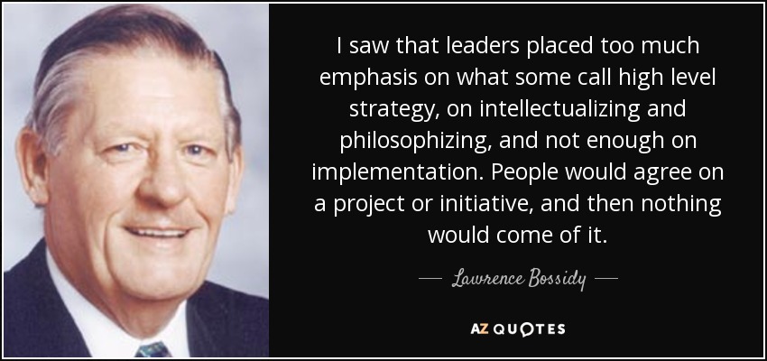 I saw that leaders placed too much emphasis on what some call high level strategy, on intellectualizing and philosophizing, and not enough on implementation. People would agree on a project or initiative, and then nothing would come of it. - Lawrence Bossidy