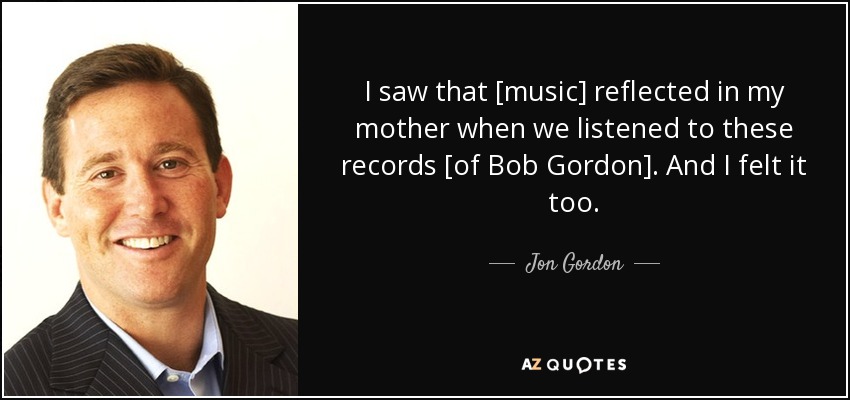 I saw that [music] reflected in my mother when we listened to these records [of Bob Gordon]. And I felt it too. - Jon Gordon
