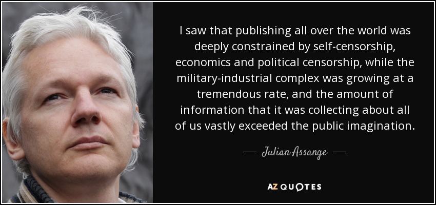 I saw that publishing all over the world was deeply constrained by self-censorship, economics and political censorship, while the military-industrial complex was growing at a tremendous rate, and the amount of information that it was collecting about all of us vastly exceeded the public imagination. - Julian Assange