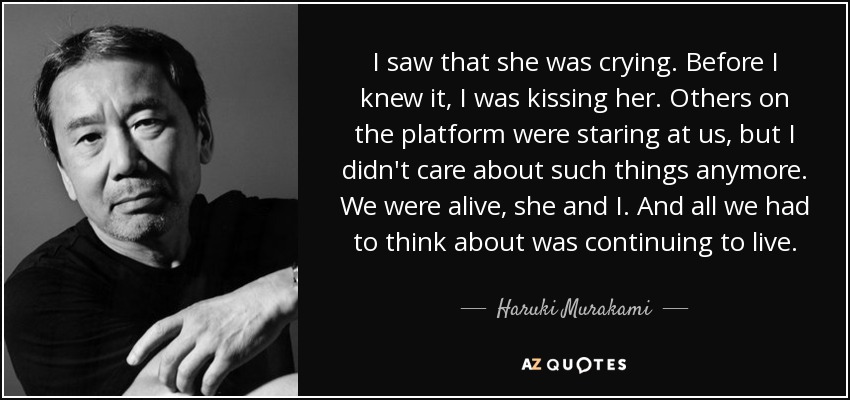 I saw that she was crying. Before I knew it, I was kissing her. Others on the platform were staring at us, but I didn't care about such things anymore. We were alive, she and I. And all we had to think about was continuing to live. - Haruki Murakami