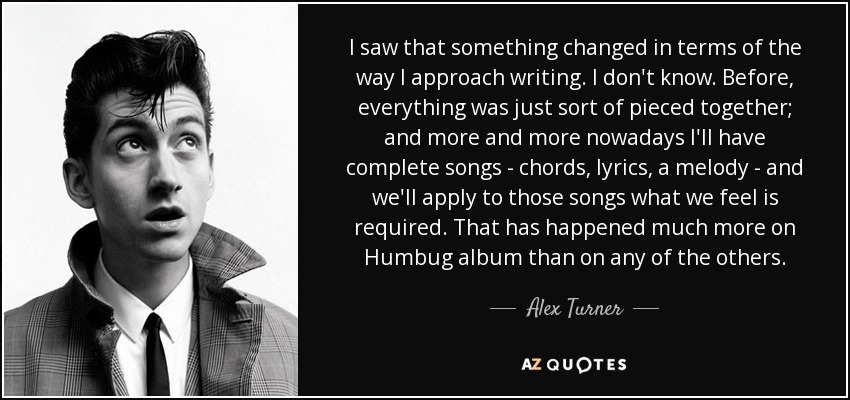 I saw that something changed in terms of the way I approach writing. I don't know. Before, everything was just sort of pieced together; and more and more nowadays I'll have complete songs - chords, lyrics, a melody - and we'll apply to those songs what we feel is required. That has happened much more on Humbug album than on any of the others. - Alex Turner