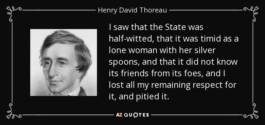 I saw that the State was half-witted, that it was timid as a lone woman with her silver spoons, and that it did not know its friends from its foes, and I lost all my remaining respect for it, and pitied it. - Henry David Thoreau