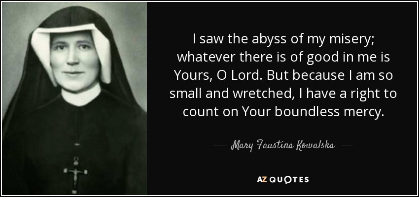 I saw the abyss of my misery; whatever there is of good in me is Yours, O Lord. But because I am so small and wretched, I have a right to count on Your boundless mercy. - Mary Faustina Kowalska