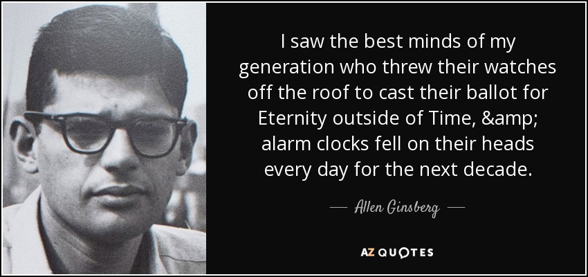 I saw the best minds of my generation who threw their watches off the roof to cast their ballot for Eternity outside of Time, & alarm clocks fell on their heads every day for the next decade. - Allen Ginsberg