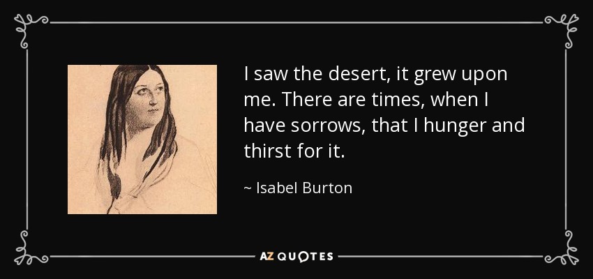 I saw the desert, it grew upon me. There are times, when I have sorrows, that I hunger and thirst for it. - Isabel Burton