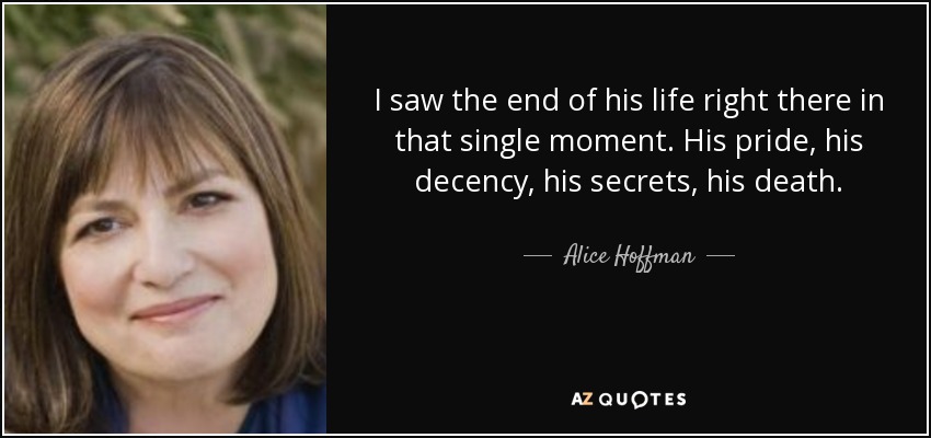 I saw the end of his life right there in that single moment. His pride, his decency, his secrets, his death. - Alice Hoffman
