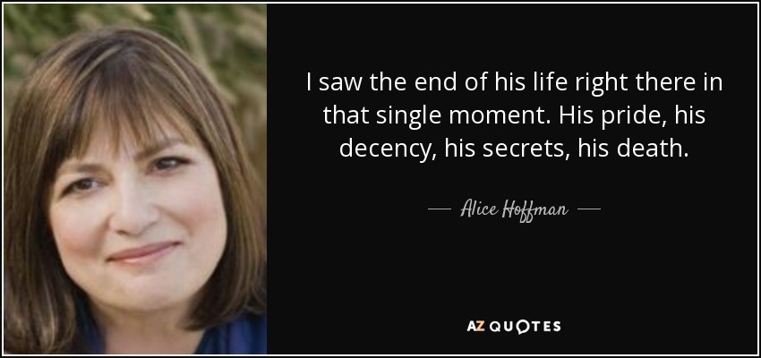 I saw the end of his life right there in that single moment. His pride, his decency, his secrets, his death. - Alice Hoffman