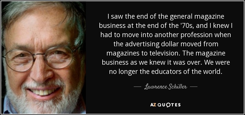I saw the end of the general magazine business at the end of the '70s, and I knew I had to move into another profession when the advertising dollar moved from magazines to television. The magazine business as we knew it was over. We were no longer the educators of the world. - Lawrence Schiller