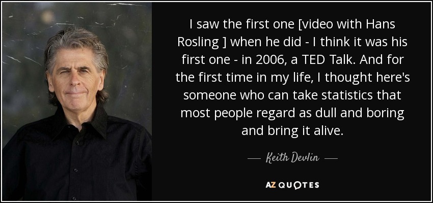 I saw the first one [video with Hans Rosling ] when he did - I think it was his first one - in 2006, a TED Talk. And for the first time in my life, I thought here's someone who can take statistics that most people regard as dull and boring and bring it alive. - Keith Devlin