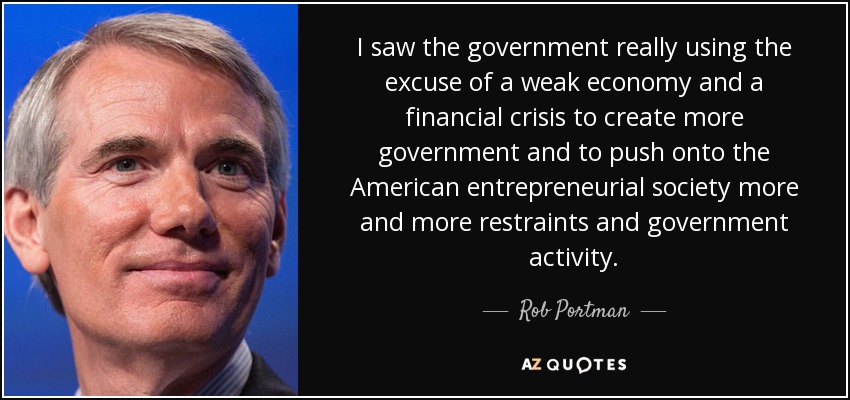 I saw the government really using the excuse of a weak economy and a financial crisis to create more government and to push onto the American entrepreneurial society more and more restraints and government activity. - Rob Portman