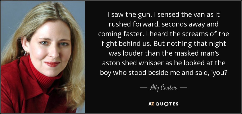 I saw the gun. I sensed the van as it rushed forward, seconds away and coming faster. I heard the screams of the fight behind us. But nothing that night was louder than the masked man's astonished whisper as he looked at the boy who stood beside me and said, 'you? - Ally Carter