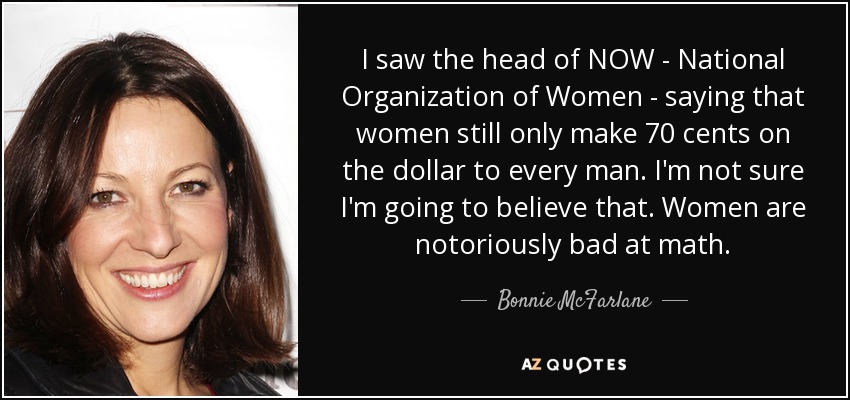 I saw the head of NOW - National Organization of Women - saying that women still only make 70 cents on the dollar to every man. I'm not sure I'm going to believe that. Women are notoriously bad at math. - Bonnie McFarlane