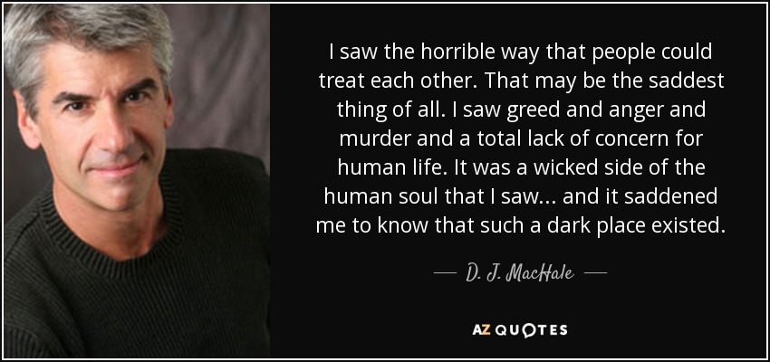 I saw the horrible way that people could treat each other. That may be the saddest thing of all. I saw greed and anger and murder and a total lack of concern for human life. It was a wicked side of the human soul that I saw... and it saddened me to know that such a dark place existed. - D. J. MacHale