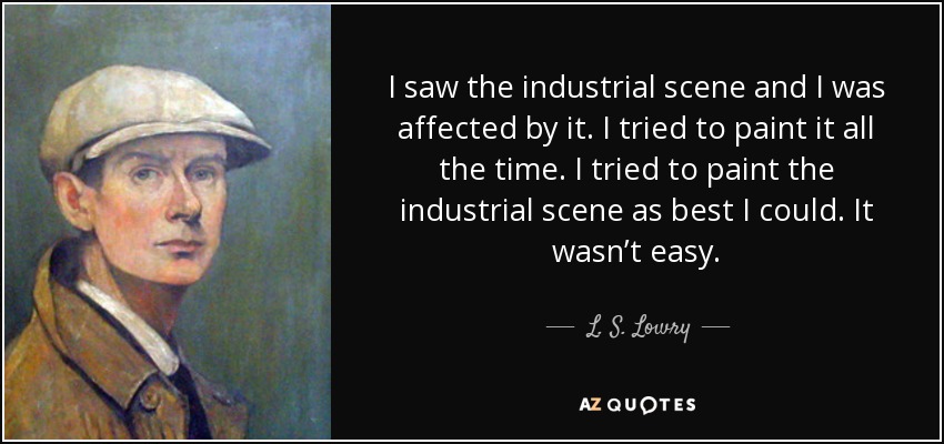 I saw the industrial scene and I was affected by it. I tried to paint it all the time. I tried to paint the industrial scene as best I could. It wasn’t easy. - L. S. Lowry