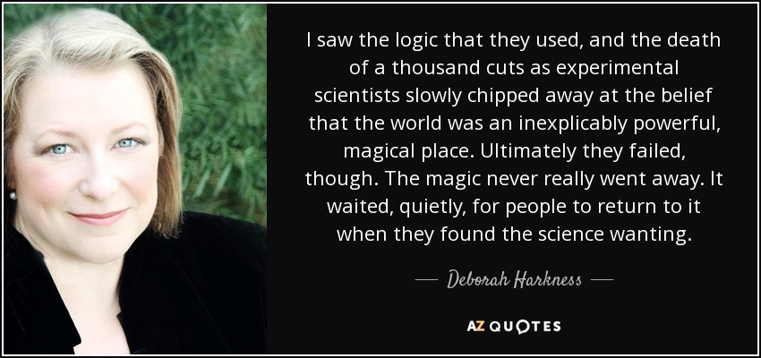 I saw the logic that they used, and the death of a thousand cuts as experimental scientists slowly chipped away at the belief that the world was an inexplicably powerful, magical place. Ultimately they failed, though. The magic never really went away. It waited, quietly, for people to return to it when they found the science wanting. - Deborah Harkness