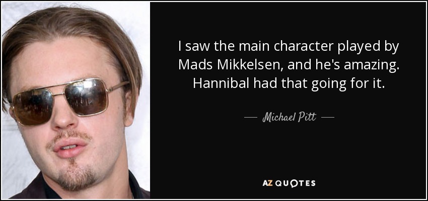 I saw the main character played by Mads Mikkelsen, and he's amazing. Hannibal had that going for it. - Michael Pitt