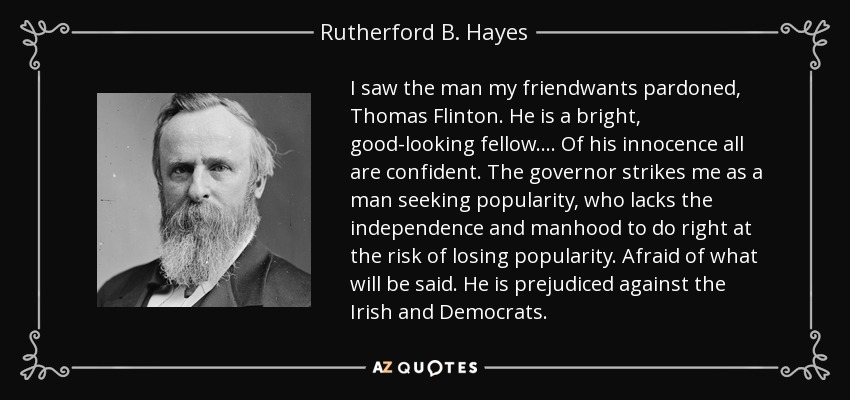 I saw the man my friendwants pardoned, Thomas Flinton. He is a bright, good-looking fellow.... Of his innocence all are confident. The governor strikes me as a man seeking popularity, who lacks the independence and manhood to do right at the risk of losing popularity. Afraid of what will be said. He is prejudiced against the Irish and Democrats. - Rutherford B. Hayes