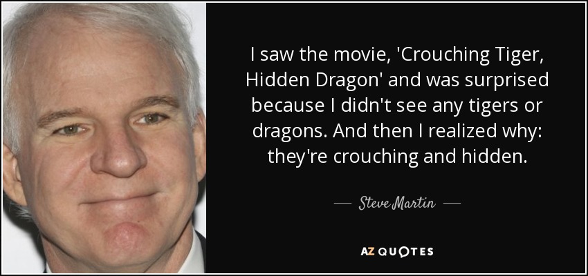 I saw the movie, 'Crouching Tiger, Hidden Dragon' and was surprised because I didn't see any tigers or dragons. And then I realized why: they're crouching and hidden. - Steve Martin