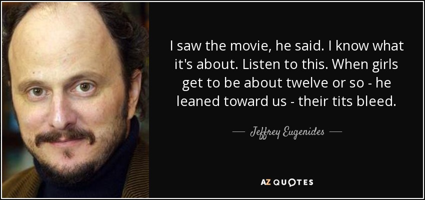 I saw the movie, he said. I know what it's about. Listen to this. When girls get to be about twelve or so - he leaned toward us - their tits bleed. - Jeffrey Eugenides