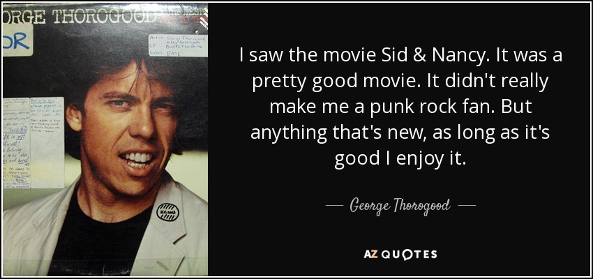 I saw the movie Sid & Nancy. It was a pretty good movie. It didn't really make me a punk rock fan. But anything that's new, as long as it's good I enjoy it. - George Thorogood