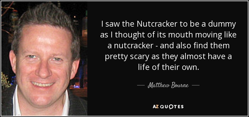 I saw the Nutcracker to be a dummy as I thought of its mouth moving like a nutcracker - and also find them pretty scary as they almost have a life of their own. - Matthew Bourne