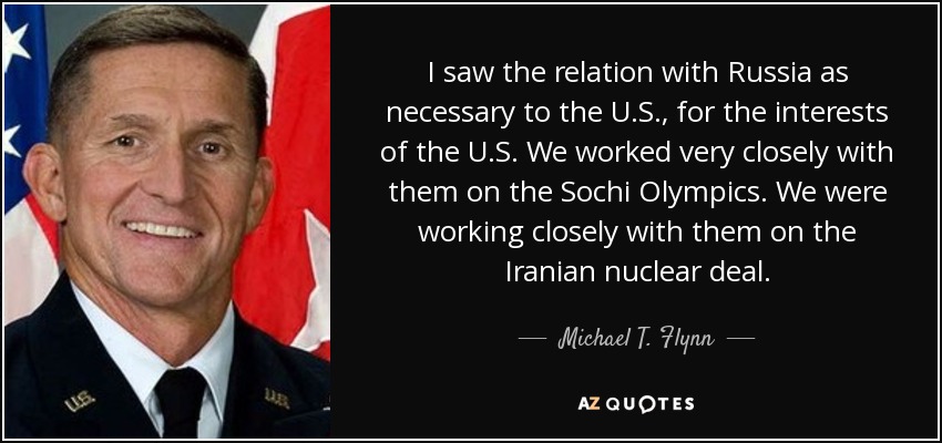I saw the relation with Russia as necessary to the U.S., for the interests of the U.S. We worked very closely with them on the Sochi Olympics. We were working closely with them on the Iranian nuclear deal. - Michael T. Flynn