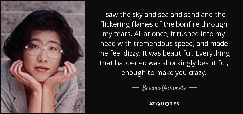 I saw the sky and sea and sand and the flickering flames of the bonfire through my tears. All at once, it rushed into my head with tremendous speed, and made me feel dizzy. It was beautiful. Everything that happened was shockingly beautiful, enough to make you crazy. - Banana Yoshimoto