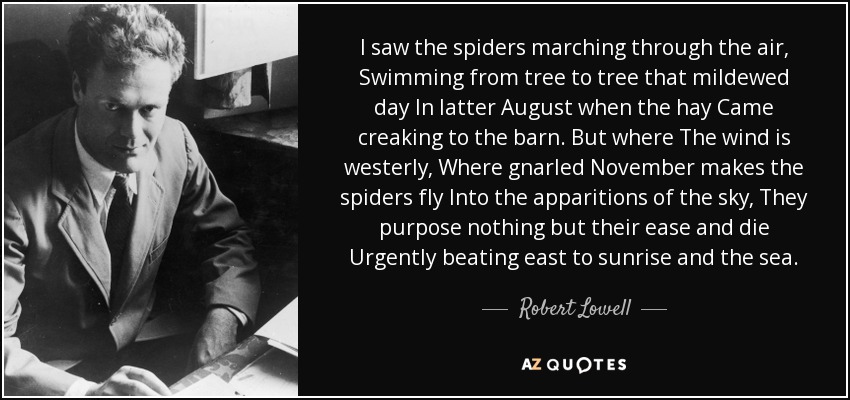 I saw the spiders marching through the air, Swimming from tree to tree that mildewed day In latter August when the hay Came creaking to the barn. But where The wind is westerly, Where gnarled November makes the spiders fly Into the apparitions of the sky, They purpose nothing but their ease and die Urgently beating east to sunrise and the sea. - Robert Lowell