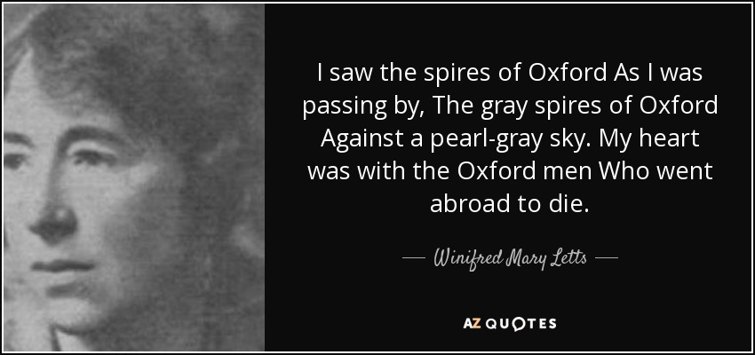 I saw the spires of Oxford As I was passing by, The gray spires of Oxford Against a pearl-gray sky. My heart was with the Oxford men Who went abroad to die. - Winifred Mary Letts