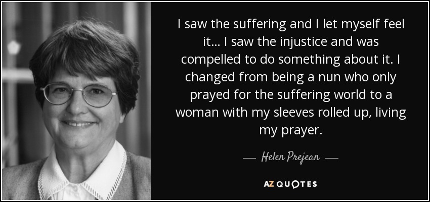 I saw the suffering and I let myself feel it… I saw the injustice and was compelled to do something about it. I changed from being a nun who only prayed for the suffering world to a woman with my sleeves rolled up, living my prayer. - Helen Prejean