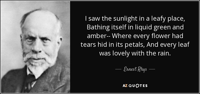 I saw the sunlight in a leafy place, Bathing itself in liquid green and amber-- Where every flower had tears hid in its petals, And every leaf was lovely with the rain. - Ernest Rhys