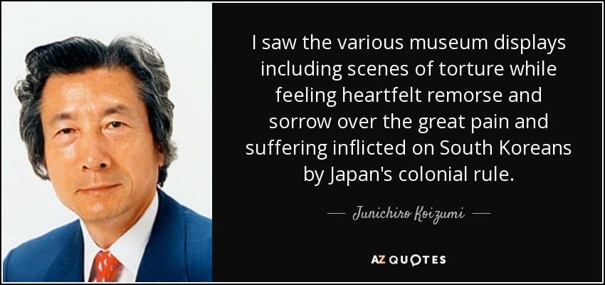 I saw the various museum displays including scenes of torture while feeling heartfelt remorse and sorrow over the great pain and suffering inflicted on South Koreans by Japan's colonial rule. - Junichiro Koizumi