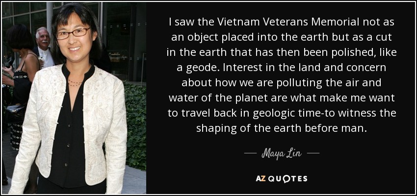 I saw the Vietnam Veterans Memorial not as an object placed into the earth but as a cut in the earth that has then been polished, like a geode. Interest in the land and concern about how we are polluting the air and water of the planet are what make me want to travel back in geologic time-to witness the shaping of the earth before man. - Maya Lin