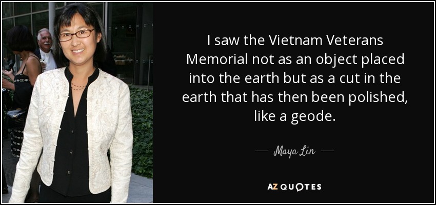 I saw the Vietnam Veterans Memorial not as an object placed into the earth but as a cut in the earth that has then been polished, like a geode. - Maya Lin