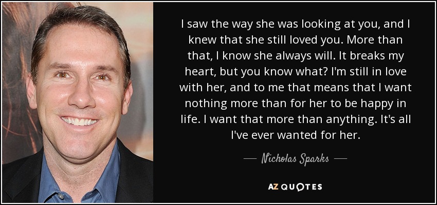 I saw the way she was looking at you, and I knew that she still loved you. More than that, I know she always will. It breaks my heart, but you know what? I'm still in love with her, and to me that means that I want nothing more than for her to be happy in life. I want that more than anything. It's all I've ever wanted for her. - Nicholas Sparks