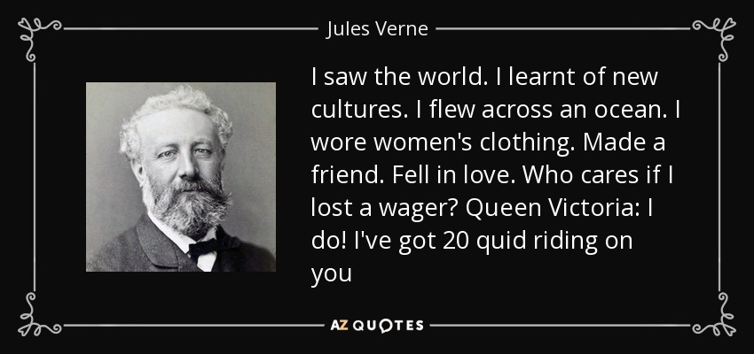 I saw the world. I learnt of new cultures. I flew across an ocean. I wore women's clothing. Made a friend. Fell in love. Who cares if I lost a wager? Queen Victoria: I do! I've got 20 quid riding on you - Jules Verne