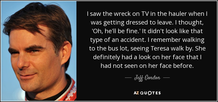 I saw the wreck on TV in the hauler when I was getting dressed to leave. I thought, 'Oh, he'll be fine.' It didn't look like that type of an accident. I remember walking to the bus lot, seeing Teresa walk by. She definitely had a look on her face that I had not seen on her face before. - Jeff Gordon