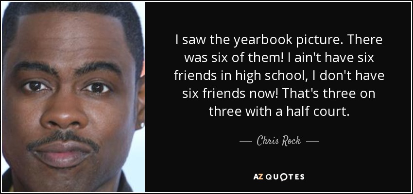 I saw the yearbook picture. There was six of them! I ain't have six friends in high school, I don't have six friends now! That's three on three with a half court. - Chris Rock