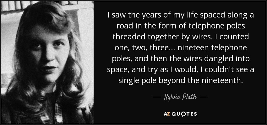 I saw the years of my life spaced along a road in the form of telephone poles threaded together by wires. I counted one, two, three... nineteen telephone poles, and then the wires dangled into space, and try as I would, I couldn't see a single pole beyond the nineteenth. - Sylvia Plath