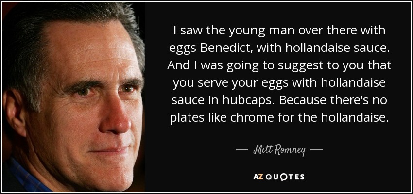 I saw the young man over there with eggs Benedict, with hollandaise sauce. And I was going to suggest to you that you serve your eggs with hollandaise sauce in hubcaps. Because there's no plates like chrome for the hollandaise. - Mitt Romney