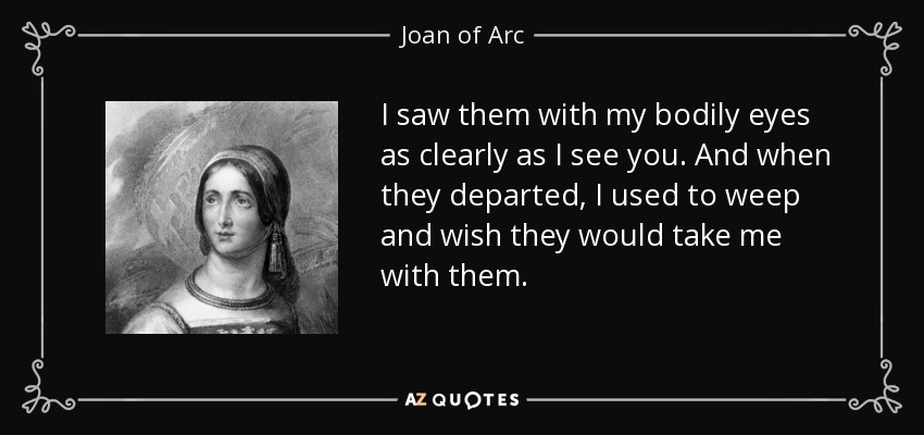 I saw them with my bodily eyes as clearly as I see you. And when they departed, I used to weep and wish they would take me with them. - Joan of Arc