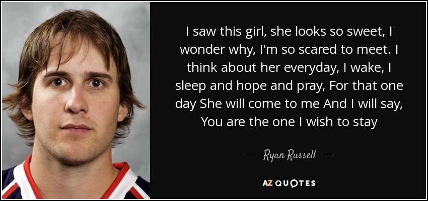 I saw this girl, she looks so sweet, I wonder why, I'm so scared to meet. I think about her everyday, I wake, I sleep and hope and pray, For that one day She will come to me And I will say, You are the one I wish to stay - Ryan Russell