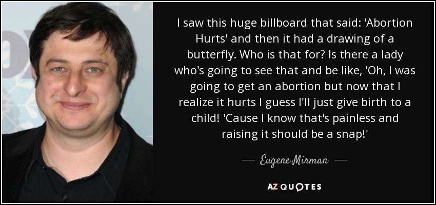 I saw this huge billboard that said: 'Abortion Hurts' and then it had a drawing of a butterfly. Who is that for? Is there a lady who's going to see that and be like, 'Oh, I was going to get an abortion but now that I realize it hurts I guess I'll just give birth to a child! 'Cause I know that's painless and raising it should be a snap!' - Eugene Mirman